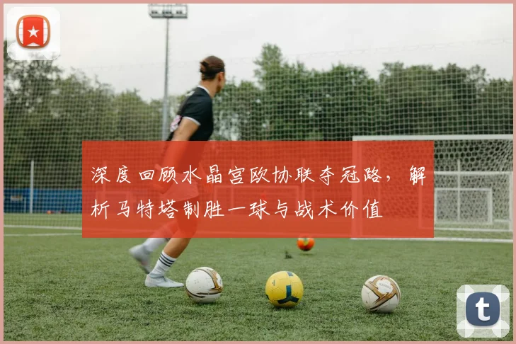 深度回顾水晶宫欧协联夺冠路，解析马特塔制胜一球与战术价值