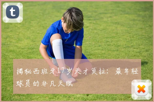 揭秘西班牙17岁天才莫拉：最年轻球员的非凡天赋