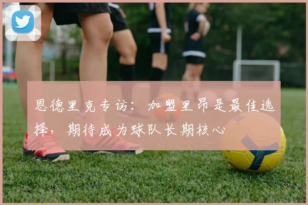 恩德里克专访：加盟里昂是最佳选择，期待成为球队长期核心
