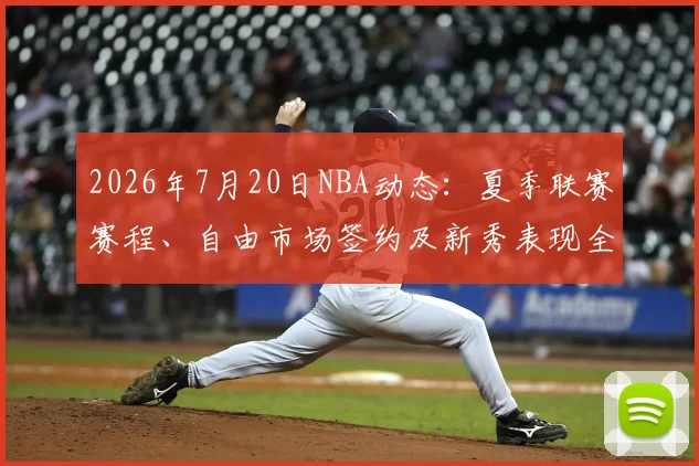 2026年7月20日NBA动态：夏季联赛赛程、自由市场签约及新秀表现全解析