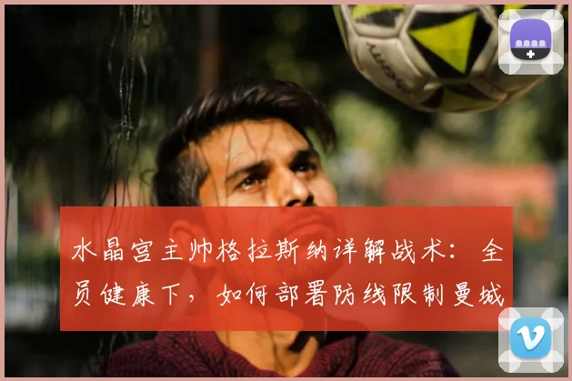 水晶宫主帅格拉斯纳详解战术：全员健康下，如何部署防线限制曼城恐怖攻击群