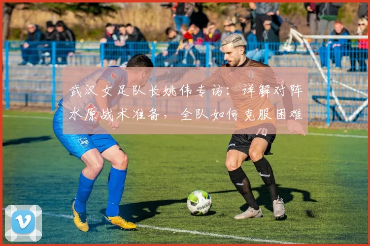 武汉女足队长姚伟专访：详解对阵水原战术准备，全队如何克服困难冲击亚冠四强