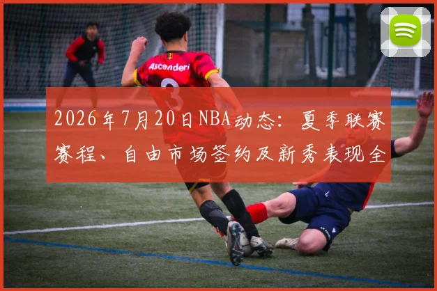 2026年7月20日NBA动态：夏季联赛赛程、自由市场签约及新秀表现全解析