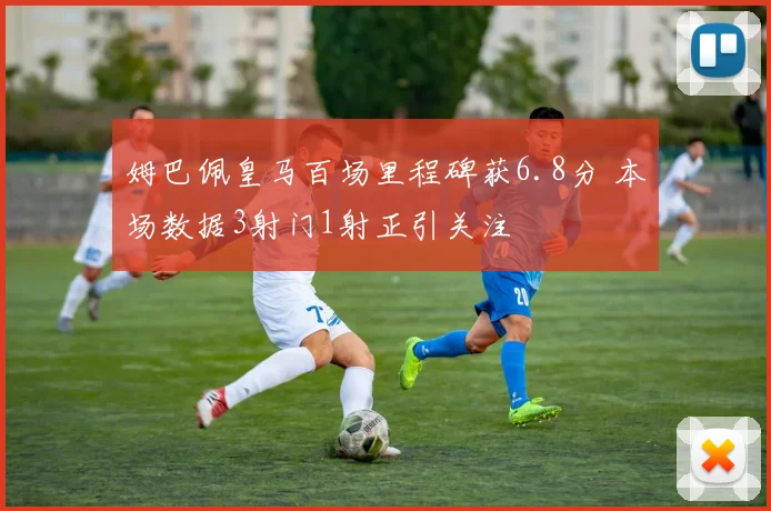 姆巴佩皇马百场里程碑获6.8分 本场数据3射门1射正引关注