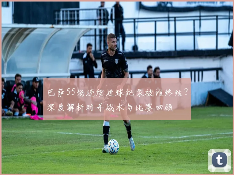 巴萨55场连续进球纪录被谁终结？深度解析对手战术与比赛回顾