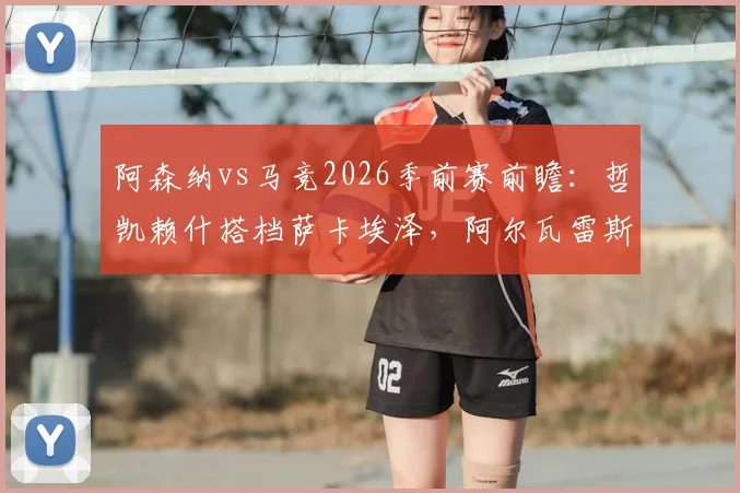 阿森纳vs马竞2026季前赛前瞻：哲凯赖什搭档萨卡埃泽，阿尔瓦雷斯格列兹曼领衔马竞锋线，首发阵容深度解析